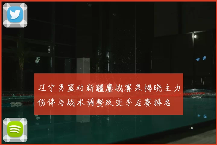 辽宁男篮对新疆鏖战赛果揭晓主力伤停与战术调整改变季后赛排名