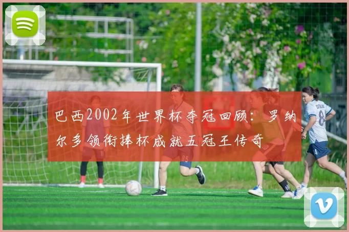 巴西2002年世界杯夺冠回顾：罗纳尔多领衔捧杯成就五冠王传奇