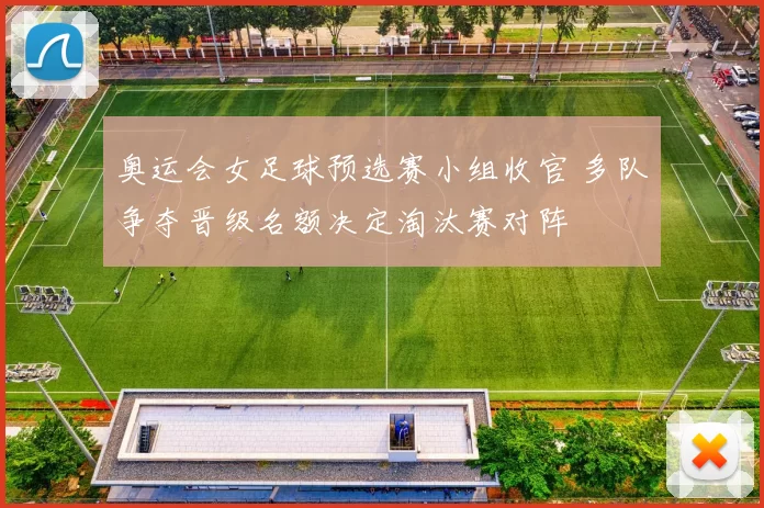 奥运会女足球预选赛小组收官 多队争夺晋级名额决定淘汰赛对阵