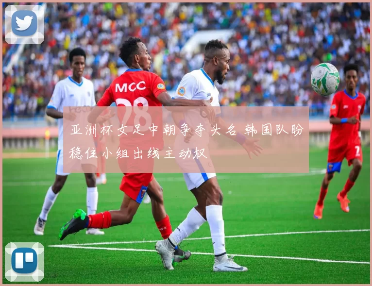 亚洲杯女足中朝争夺头名 韩国队盼稳住小组出线主动权