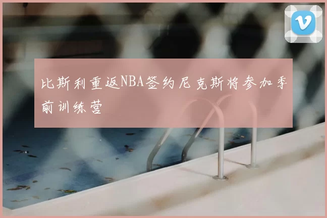 比斯利重返NBA签约尼克斯将参加季前训练营