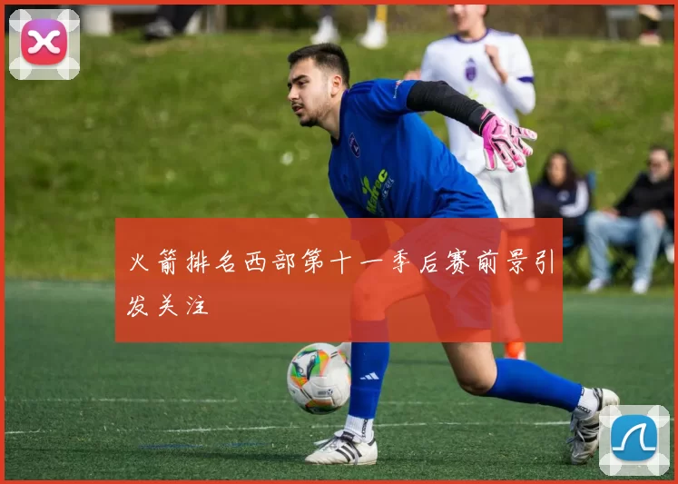 火箭排名西部第十一季后赛前景引发关注