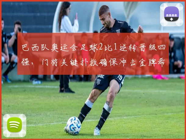 巴西队奥运会足球2比1逆转晋级四强，门将关键扑救确保冲击金牌希望