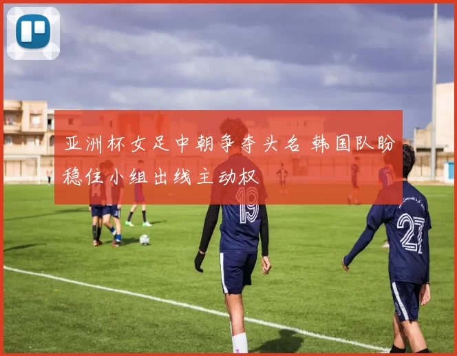 亚洲杯女足中朝争夺头名 韩国队盼稳住小组出线主动权