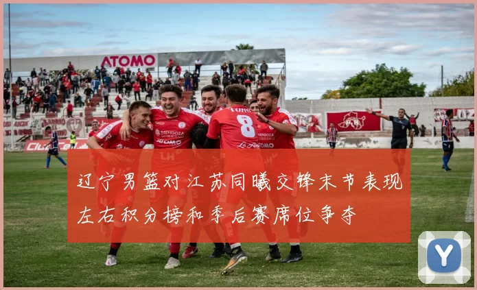 辽宁男篮对江苏同曦交锋末节表现左右积分榜和季后赛席位争夺