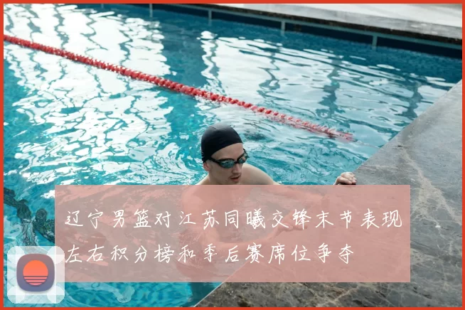 辽宁男篮对江苏同曦交锋末节表现左右积分榜和季后赛席位争夺