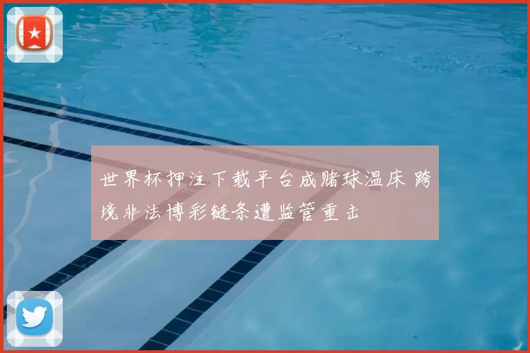 世界杯押注下载平台成赌球温床 跨境非法博彩链条遭监管重击