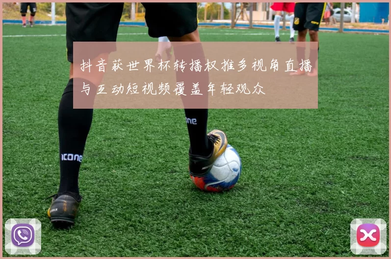 抖音获世界杯转播权推多视角直播与互动短视频覆盖年轻观众