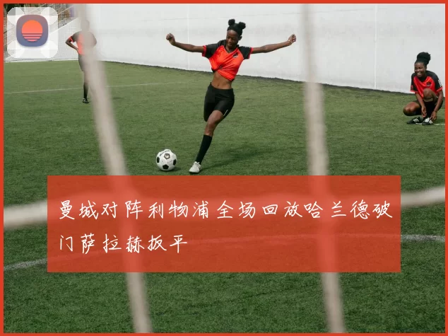 曼城对阵利物浦全场回放哈兰德破门萨拉赫扳平