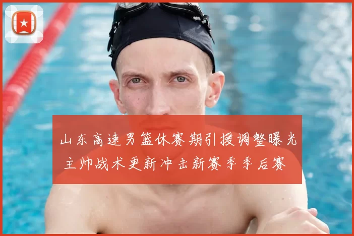 山东高速男篮休赛期引援调整曝光 主帅战术更新冲击新赛季季后赛