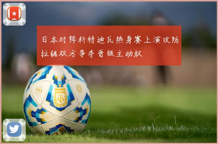 日本对阵科特迪瓦热身赛上演攻防拉锯双方争夺晋级主动权