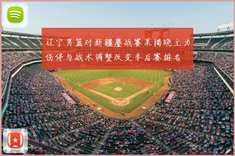 辽宁男篮对新疆鏖战赛果揭晓主力伤停与战术调整改变季后赛排名