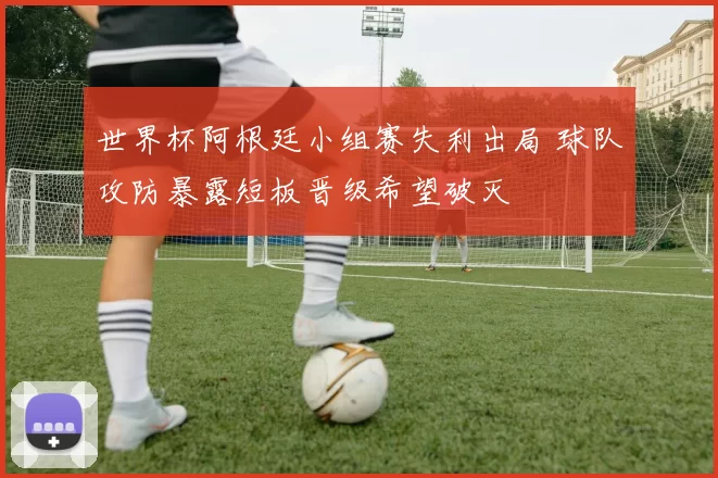 世界杯阿根廷小组赛失利出局 球队攻防暴露短板晋级希望破灭
