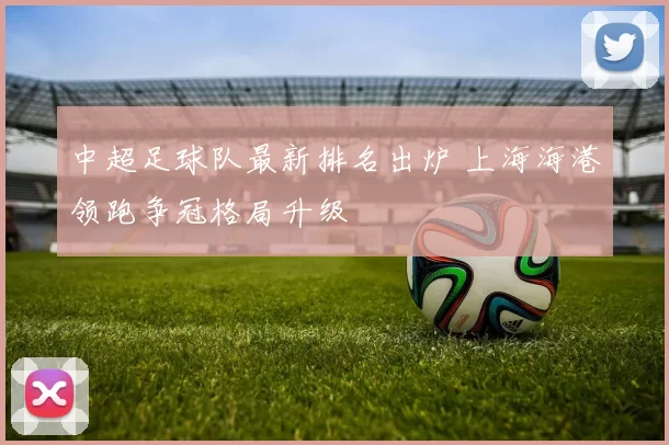 中超足球队最新排名出炉 上海海港领跑争冠格局升级