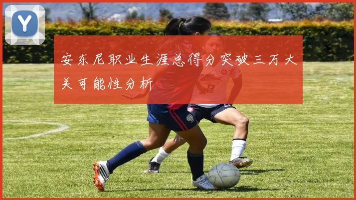 安东尼职业生涯总得分突破三万大关可能性分析