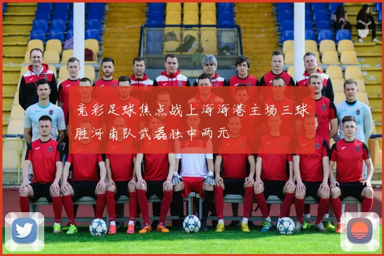 竞彩足球焦点战上海海港主场三球胜河南队武磊独中两元