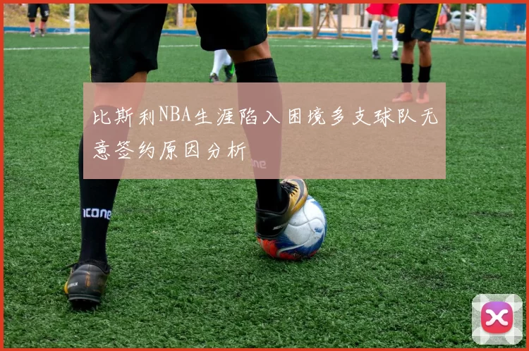 比斯利NBA生涯陷入困境多支球队无意签约原因分析