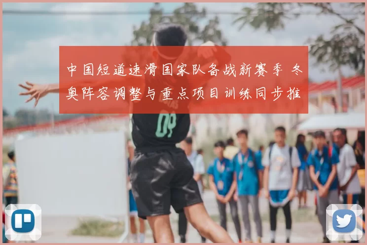 中国短道速滑国家队备战新赛季 冬奥阵容调整与重点项目训练同步推进