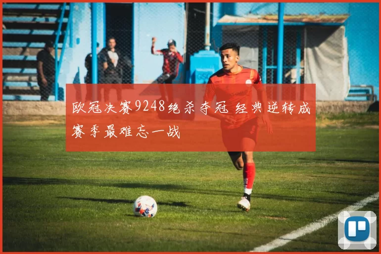 欧冠决赛9248绝杀夺冠 经典逆转成赛季最难忘一战