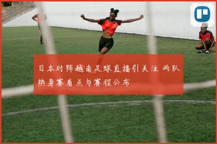 日本对阵越南足球直播引关注 两队热身赛看点与赛程公布