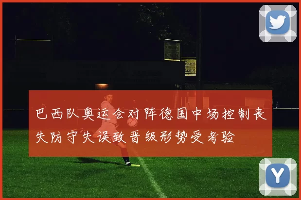 巴西队奥运会对阵德国中场控制丧失防守失误致晋级形势受考验