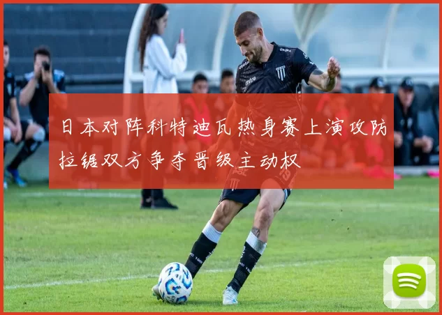 日本对阵科特迪瓦热身赛上演攻防拉锯双方争夺晋级主动权