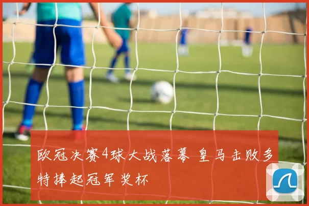 欧冠决赛4球大战落幕 皇马击败多特捧起冠军奖杯