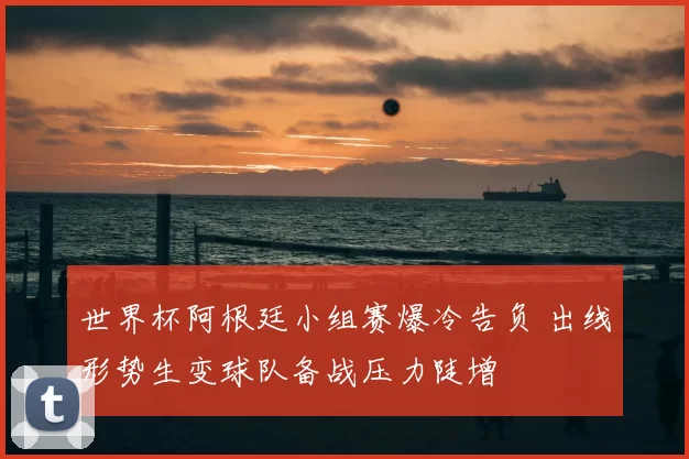 世界杯阿根廷小组赛爆冷告负 出线形势生变球队备战压力陡增