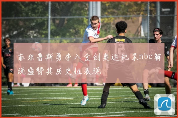 菲尔普斯勇夺八金创奥运纪录nbc解说盛赞其历史性表现