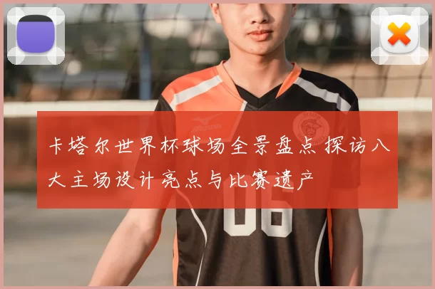 卡塔尔世界杯球场全景盘点 探访八大主场设计亮点与比赛遗产