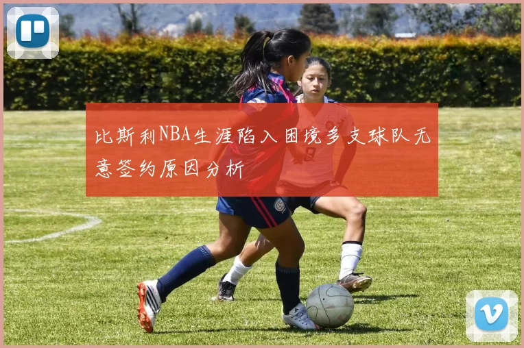 比斯利NBA生涯陷入困境多支球队无意签约原因分析