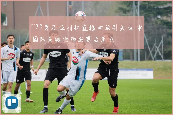 U23男足亚洲杯直播回放引关注 中国队关键场面成赛后看点