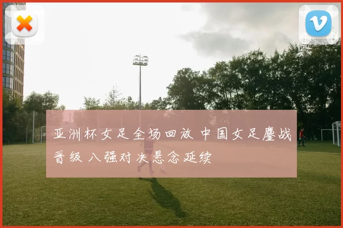 亚洲杯女足全场回放 中国女足鏖战晋级 八强对决悬念延续