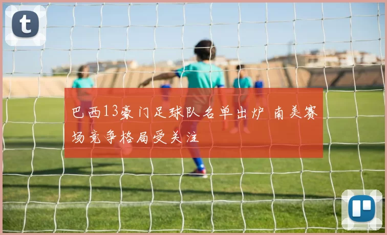 巴西13豪门足球队名单出炉 南美赛场竞争格局受关注