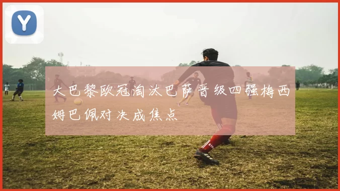 大巴黎欧冠淘汰巴萨晋级四强梅西姆巴佩对决成焦点