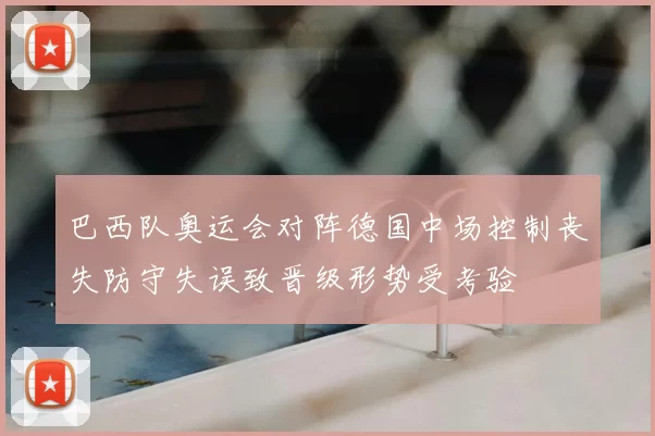 巴西队奥运会对阵德国中场控制丧失防守失误致晋级形势受考验