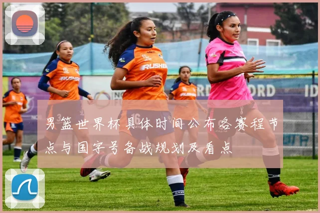 男篮世界杯具体时间公布各赛程节点与国字号备战规划及看点