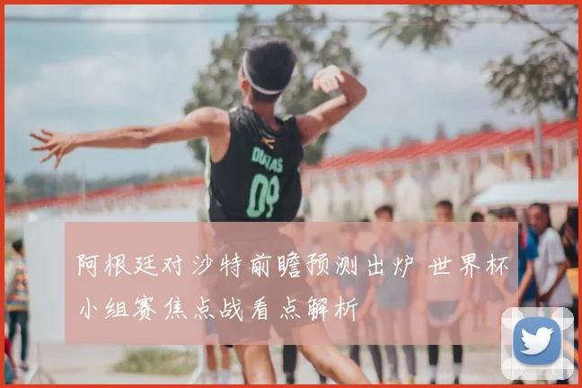 阿根廷对沙特前瞻预测出炉 世界杯小组赛焦点战看点解析