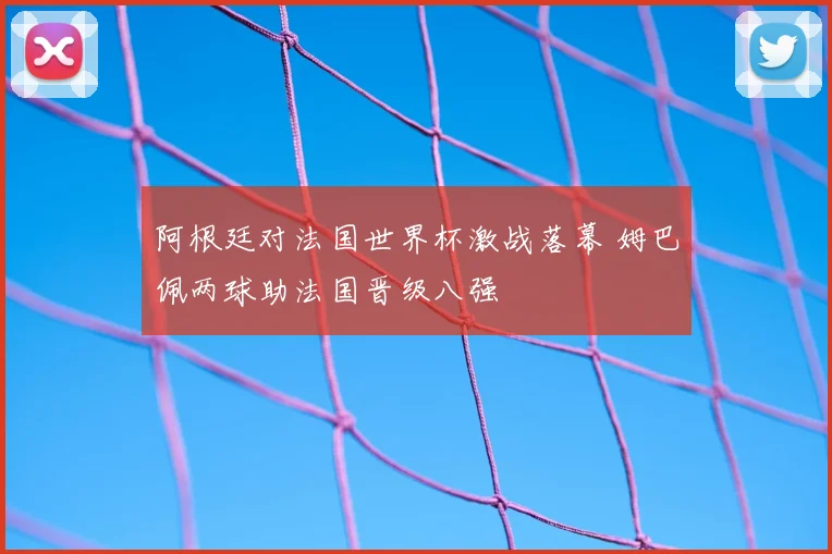 阿根廷对法国世界杯激战落幕 姆巴佩两球助法国晋级八强