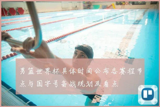 男篮世界杯具体时间公布各赛程节点与国字号备战规划及看点