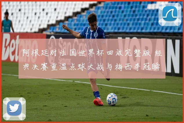 阿根廷对法国世界杯回放完整版 经典决赛重温点球大战与梅西夺冠瞬间