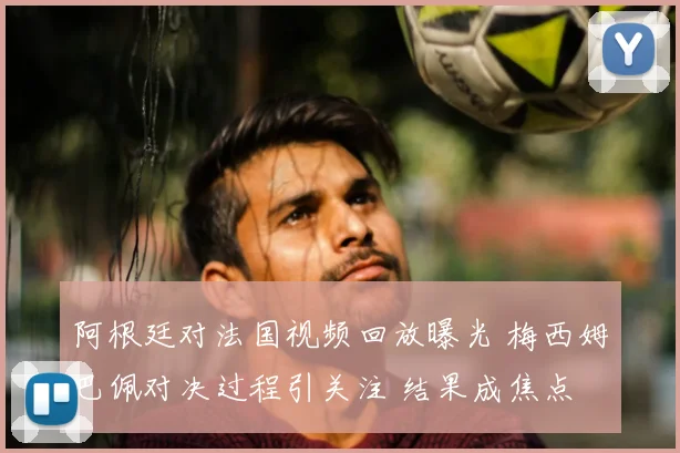阿根廷对法国视频回放曝光 梅西姆巴佩对决过程引关注 结果成焦点