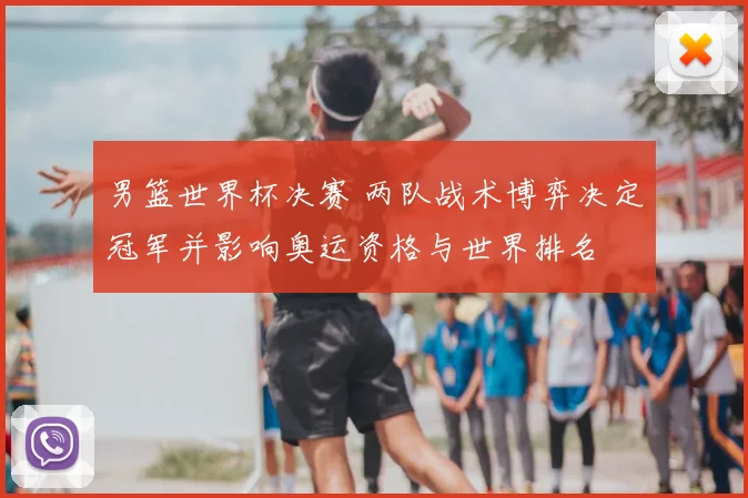 男篮世界杯决赛 两队战术博弈决定冠军并影响奥运资格与世界排名
